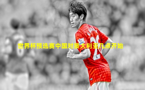 世界杯预选赛中国对澳大利亚几点开始