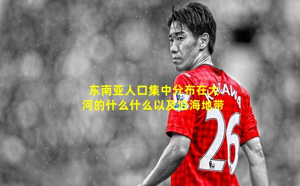 东南亚人口集中分布在大河的什么什么以及沿海地带