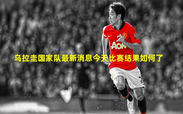乌拉圭国家队最新消息今天比赛结果如何了