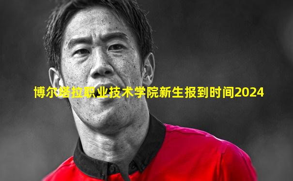 博尔塔拉职业技术学院新生报到时间2024