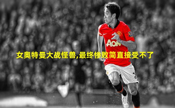 女奥特曼大战怪兽,最终惨败简直接受不了
