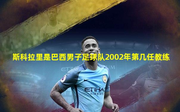 斯科拉里是巴西男子足球队2002年第几任教练
