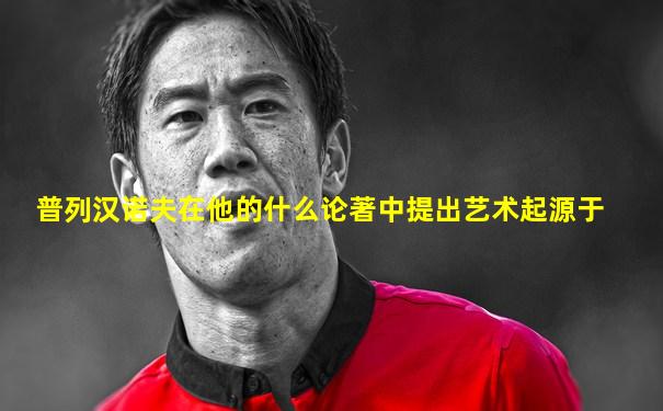 普列汉诺夫在他的什么论著中提出艺术起源于