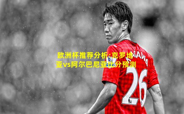欧洲杯推荐分析:克罗地亚vs阿尔巴尼亚比分预测