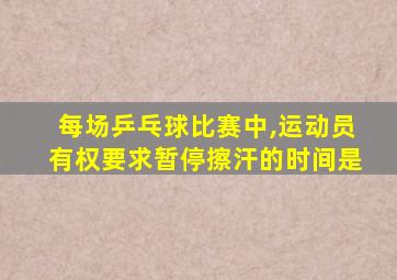 每场乒乓球比赛中,运动员有权要求暂停擦汗的时间是