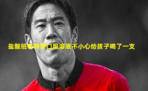 盐酸班布特罗口服溶液不小心给孩子喝了一支