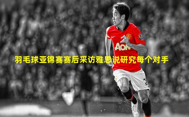 羽毛球亚锦赛赛后采访雅思说研究每个对手