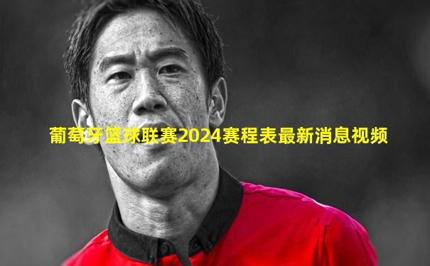 葡萄牙篮球联赛2024赛程表最新消息视频