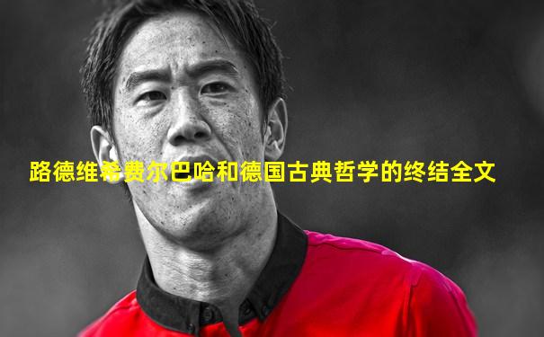 路德维希费尔巴哈和德国古典哲学的终结全文