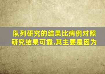 队列研究的结果比病例对照研究结果可靠,其主要是因为